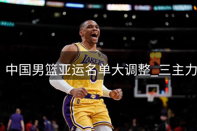 中国男篮亚运名单大调整 三主力缺席引发讨论