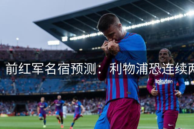 前红军名宿预测：利物浦恐连续两季无缘英超四强