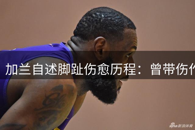 加兰自述脚趾伤愈历程：曾带伤作战大半个赛季