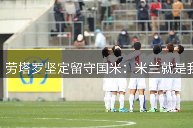 劳塔罗坚定留守国米：米兰就是我的家