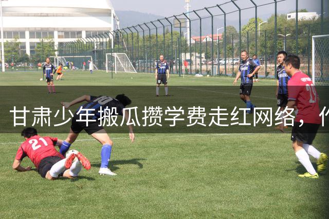 甘肃少年搬瓜攒学费走红网络，作文诉亲情感动全网