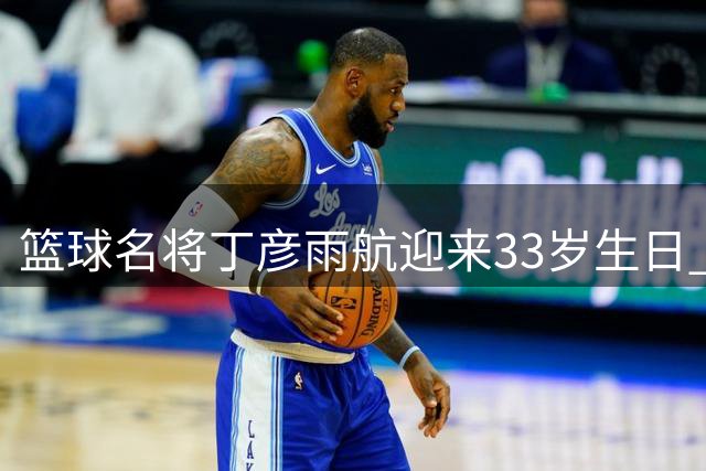 篮球名将丁彦雨航迎来33岁生日 回顾其职业生涯高光时刻