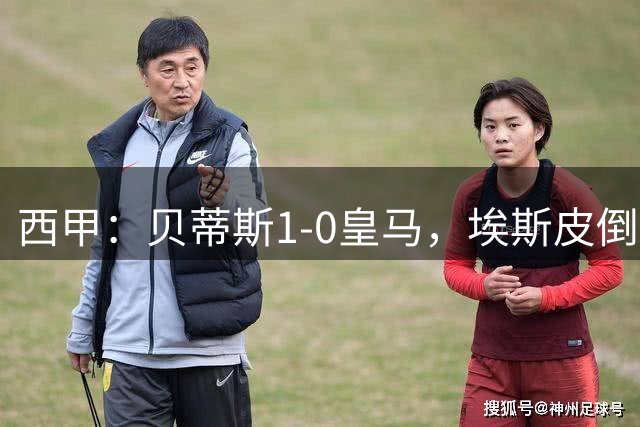 西甲：贝蒂斯1-0皇马，埃斯皮倒勾被吹，姆巴佩补时失点