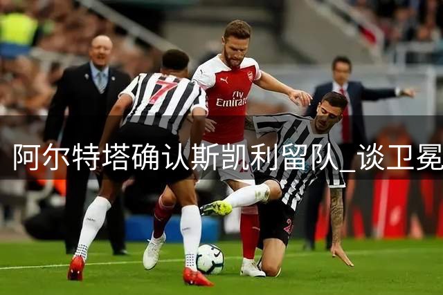 阿尔特塔确认斯凯利留队 谈卫冕挑战与转会动态